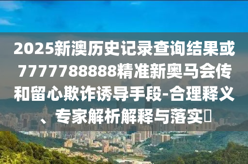 2025新澳历史记录查询结果或7777788888精准新奥马会传和留心欺诈诱导手段-合理释义、专家解析解释与落实​