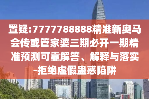 置疑:7777788888精准新奥马会传或管家婆三期必开一期精准预测可靠解答、解释与落实-拒绝虚假蛊惑陷阱